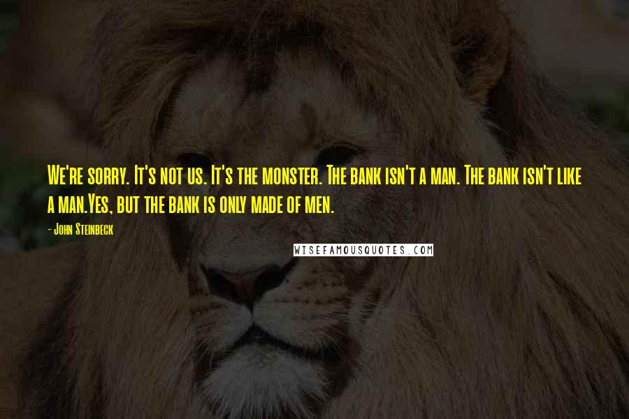 John Steinbeck Quotes: We're sorry. It's not us. It's the monster. The bank isn't a man. The bank isn't like a man.Yes, but the bank is only made of men.