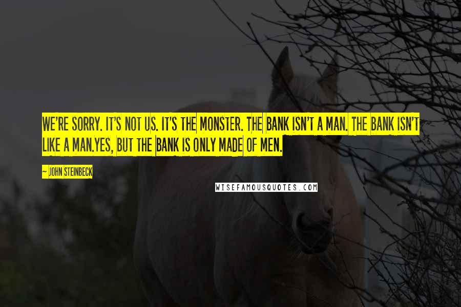 John Steinbeck Quotes: We're sorry. It's not us. It's the monster. The bank isn't a man. The bank isn't like a man.Yes, but the bank is only made of men.