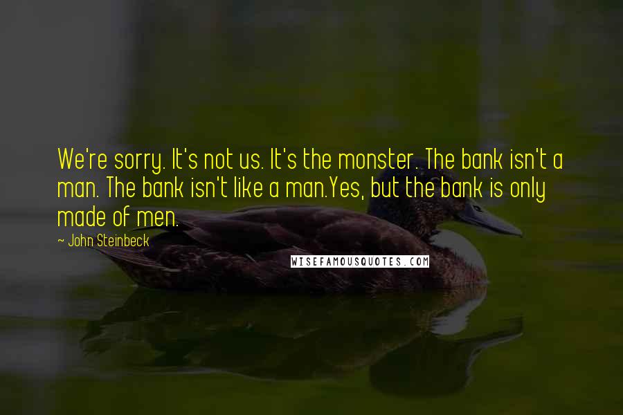 John Steinbeck Quotes: We're sorry. It's not us. It's the monster. The bank isn't a man. The bank isn't like a man.Yes, but the bank is only made of men.