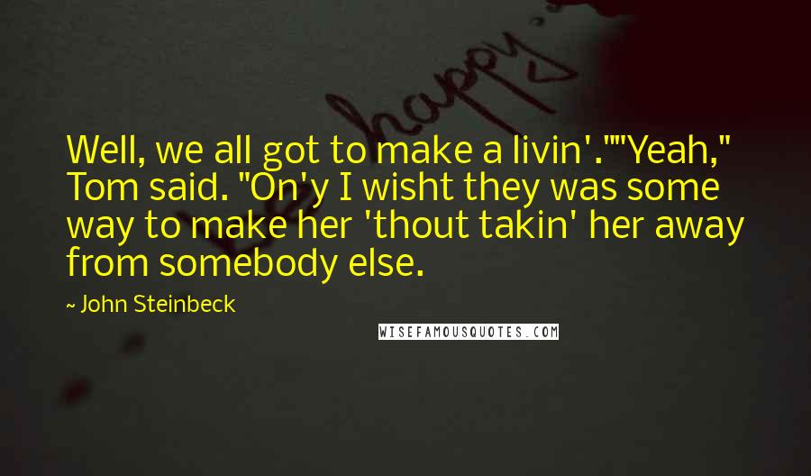 John Steinbeck Quotes: Well, we all got to make a livin'.""Yeah," Tom said. "On'y I wisht they was some way to make her 'thout takin' her away from somebody else.