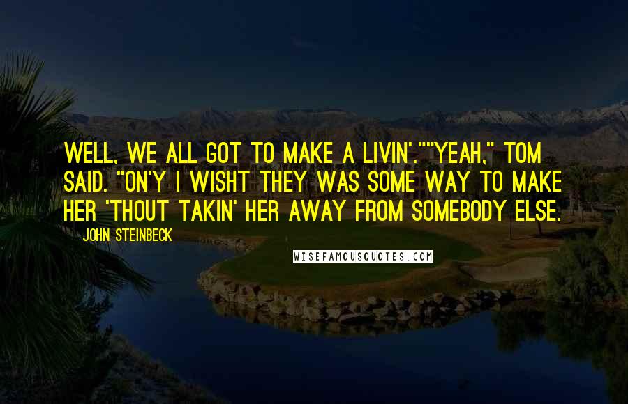 John Steinbeck Quotes: Well, we all got to make a livin'.""Yeah," Tom said. "On'y I wisht they was some way to make her 'thout takin' her away from somebody else.