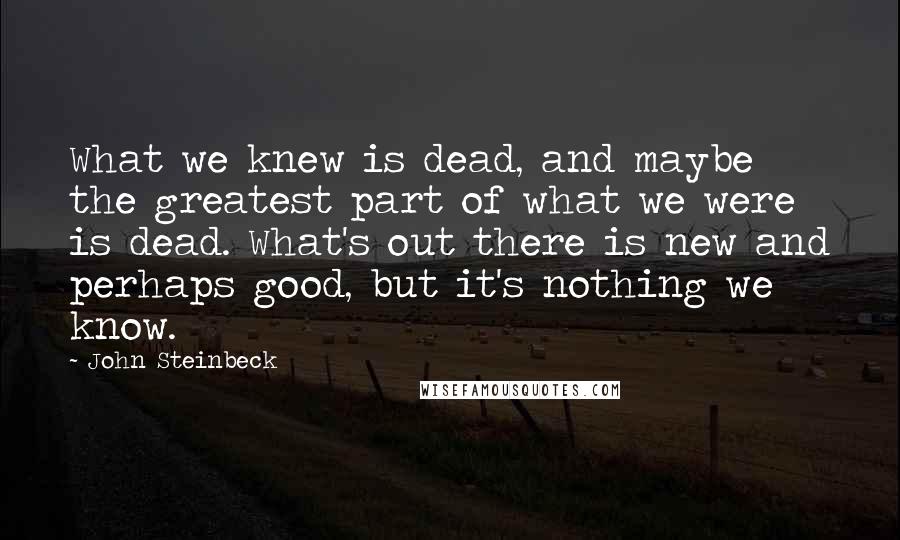 John Steinbeck Quotes: What we knew is dead, and maybe the greatest part of what we were is dead. What's out there is new and perhaps good, but it's nothing we know.