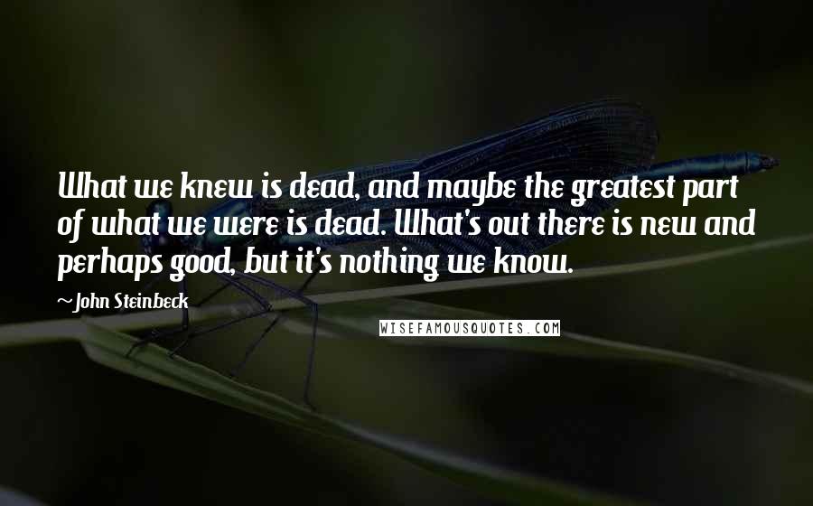 John Steinbeck Quotes: What we knew is dead, and maybe the greatest part of what we were is dead. What's out there is new and perhaps good, but it's nothing we know.