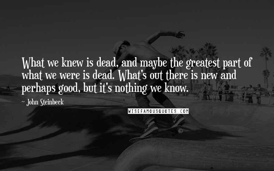 John Steinbeck Quotes: What we knew is dead, and maybe the greatest part of what we were is dead. What's out there is new and perhaps good, but it's nothing we know.