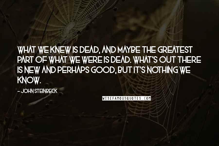 John Steinbeck Quotes: What we knew is dead, and maybe the greatest part of what we were is dead. What's out there is new and perhaps good, but it's nothing we know.
