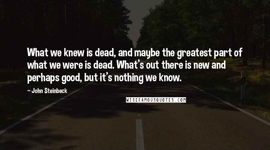 John Steinbeck Quotes: What we knew is dead, and maybe the greatest part of what we were is dead. What's out there is new and perhaps good, but it's nothing we know.