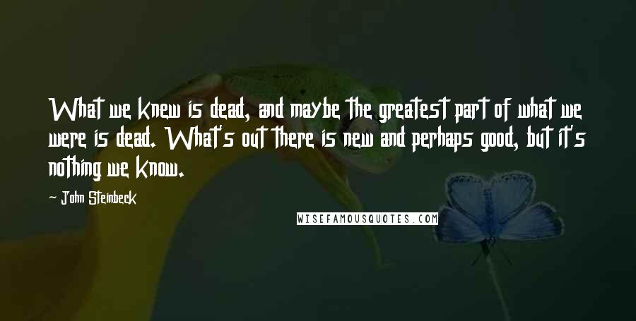 John Steinbeck Quotes: What we knew is dead, and maybe the greatest part of what we were is dead. What's out there is new and perhaps good, but it's nothing we know.