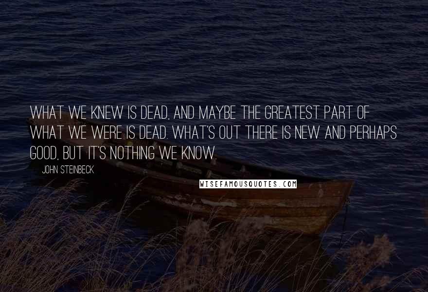 John Steinbeck Quotes: What we knew is dead, and maybe the greatest part of what we were is dead. What's out there is new and perhaps good, but it's nothing we know.