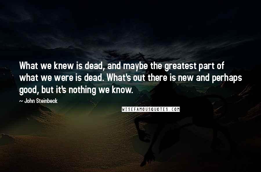 John Steinbeck Quotes: What we knew is dead, and maybe the greatest part of what we were is dead. What's out there is new and perhaps good, but it's nothing we know.