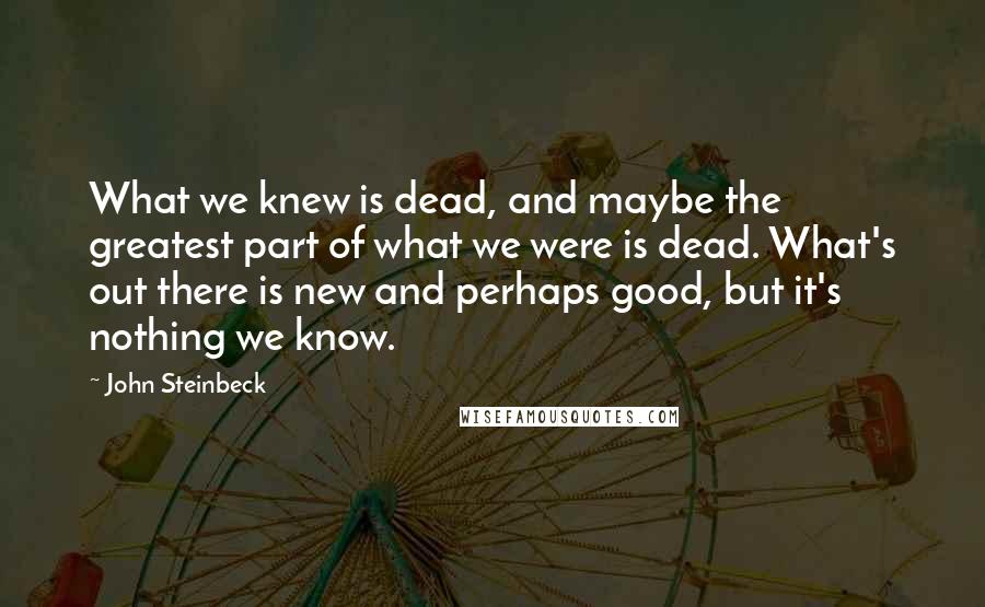 John Steinbeck Quotes: What we knew is dead, and maybe the greatest part of what we were is dead. What's out there is new and perhaps good, but it's nothing we know.