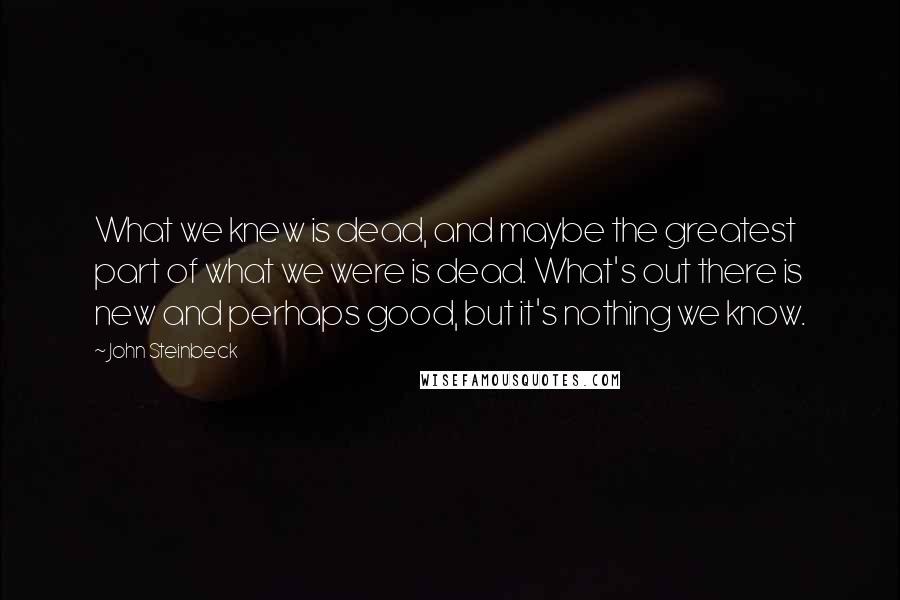 John Steinbeck Quotes: What we knew is dead, and maybe the greatest part of what we were is dead. What's out there is new and perhaps good, but it's nothing we know.