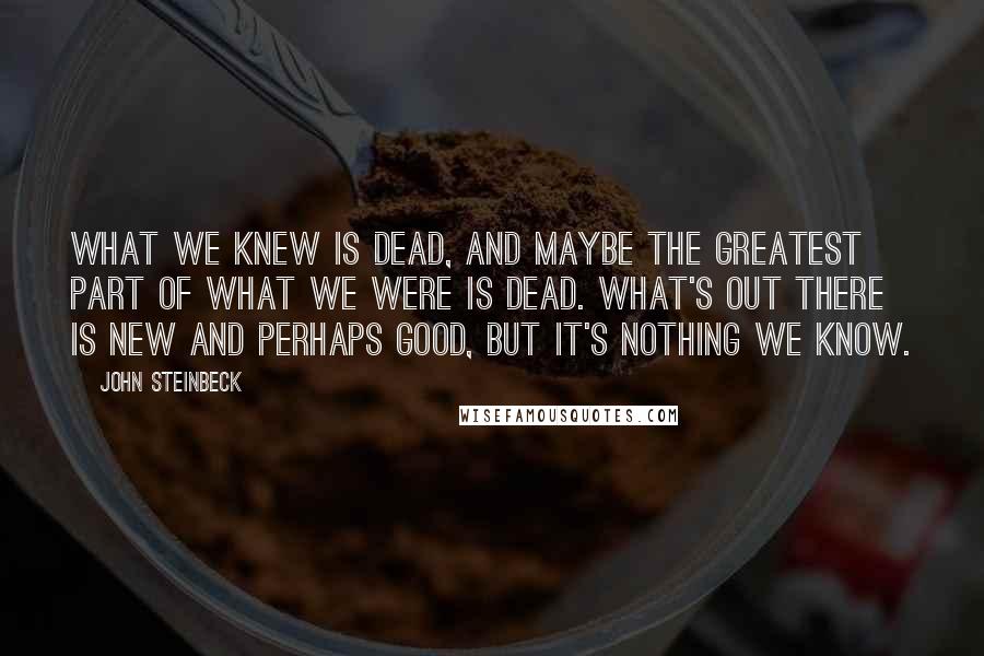 John Steinbeck Quotes: What we knew is dead, and maybe the greatest part of what we were is dead. What's out there is new and perhaps good, but it's nothing we know.