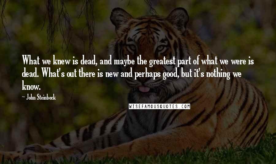 John Steinbeck Quotes: What we knew is dead, and maybe the greatest part of what we were is dead. What's out there is new and perhaps good, but it's nothing we know.