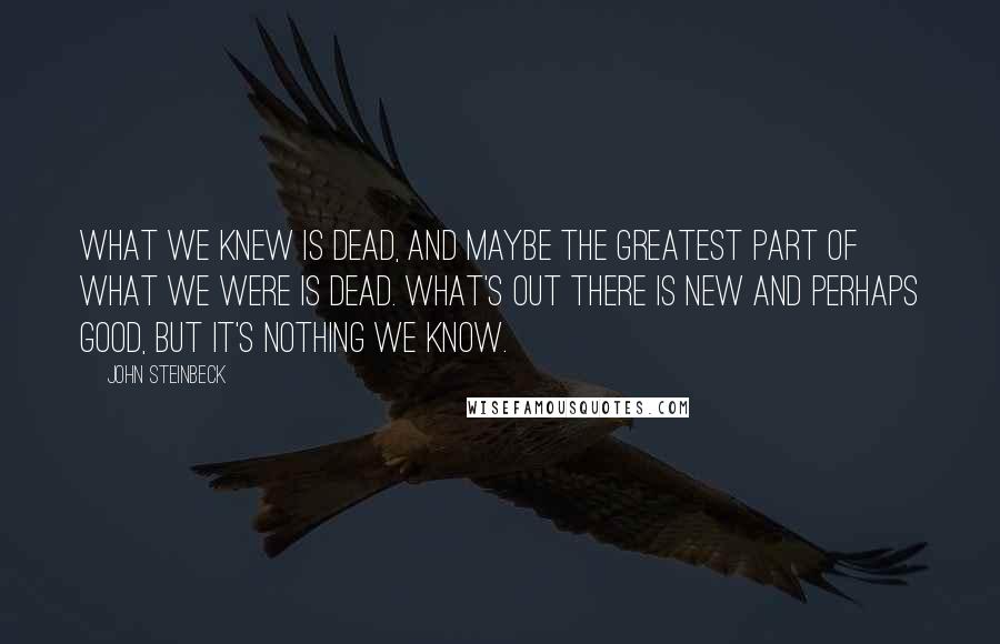 John Steinbeck Quotes: What we knew is dead, and maybe the greatest part of what we were is dead. What's out there is new and perhaps good, but it's nothing we know.