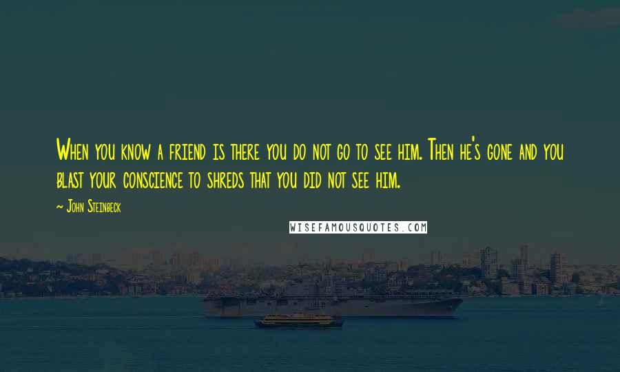 John Steinbeck Quotes: When you know a friend is there you do not go to see him. Then he's gone and you blast your conscience to shreds that you did not see him.