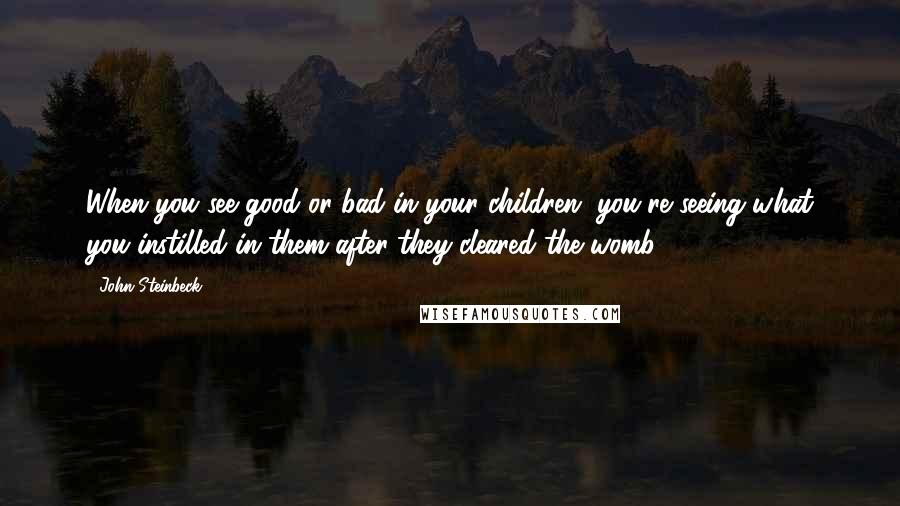 John Steinbeck Quotes: When you see good or bad in your children, you're seeing what you instilled in them after they cleared the womb.