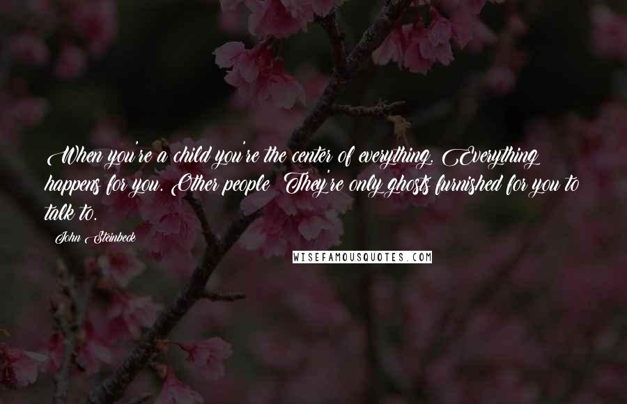 John Steinbeck Quotes: When you're a child you're the center of everything. Everything happens for you. Other people? They're only ghosts furnished for you to talk to.
