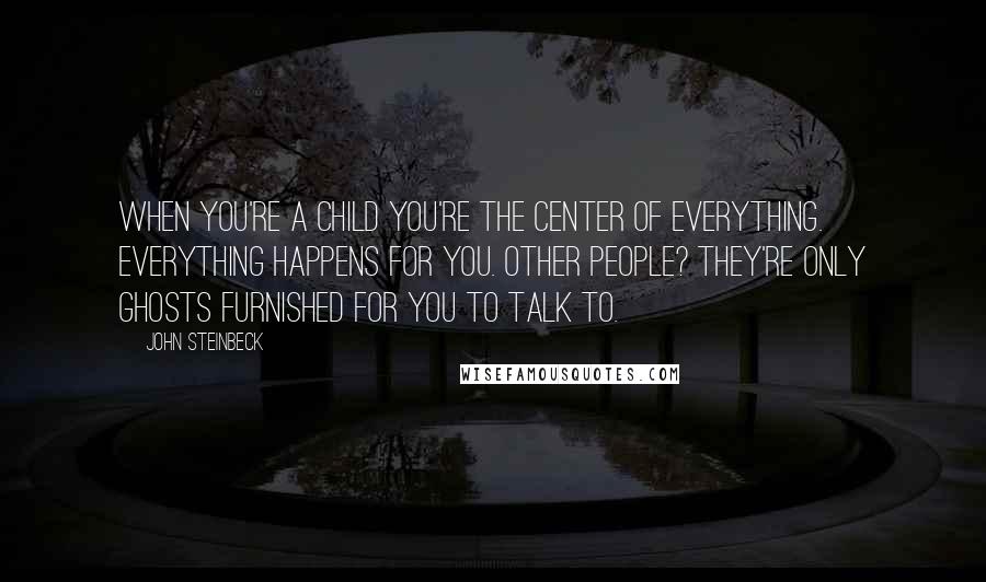 John Steinbeck Quotes: When you're a child you're the center of everything. Everything happens for you. Other people? They're only ghosts furnished for you to talk to.