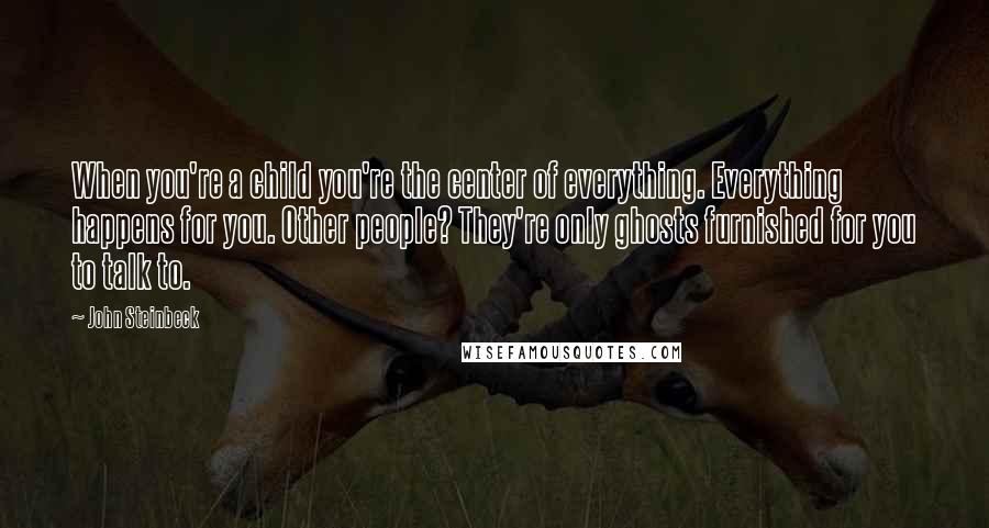 John Steinbeck Quotes: When you're a child you're the center of everything. Everything happens for you. Other people? They're only ghosts furnished for you to talk to.