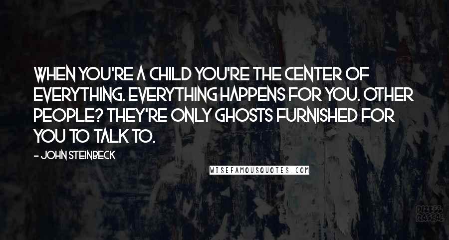 John Steinbeck Quotes: When you're a child you're the center of everything. Everything happens for you. Other people? They're only ghosts furnished for you to talk to.