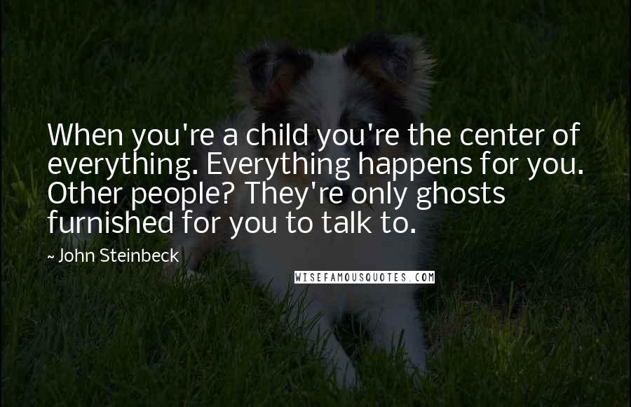 John Steinbeck Quotes: When you're a child you're the center of everything. Everything happens for you. Other people? They're only ghosts furnished for you to talk to.