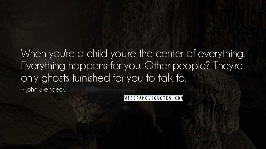 John Steinbeck Quotes: When you're a child you're the center of everything. Everything happens for you. Other people? They're only ghosts furnished for you to talk to.