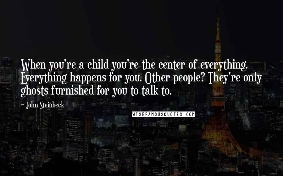 John Steinbeck Quotes: When you're a child you're the center of everything. Everything happens for you. Other people? They're only ghosts furnished for you to talk to.