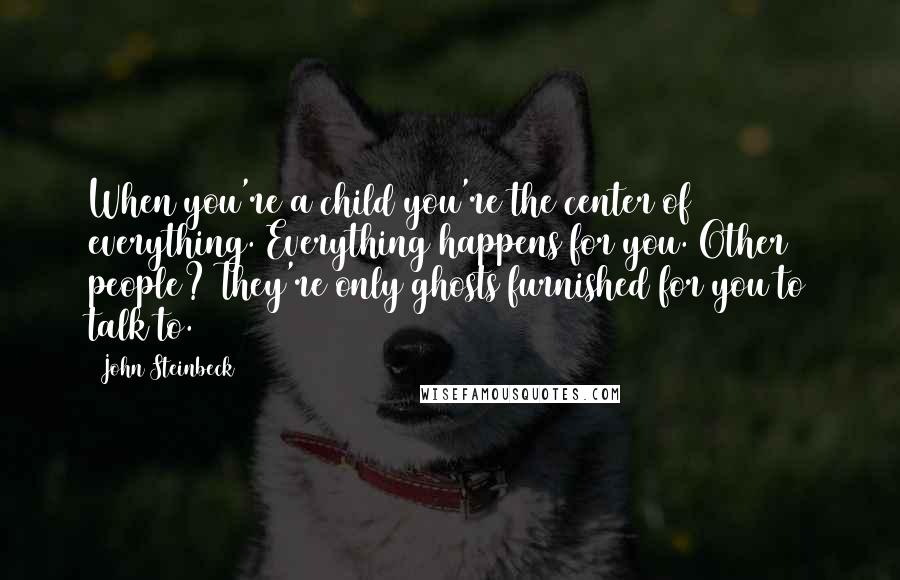 John Steinbeck Quotes: When you're a child you're the center of everything. Everything happens for you. Other people? They're only ghosts furnished for you to talk to.