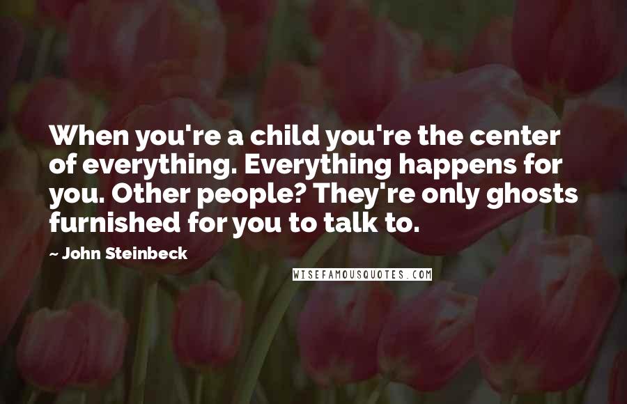 John Steinbeck Quotes: When you're a child you're the center of everything. Everything happens for you. Other people? They're only ghosts furnished for you to talk to.