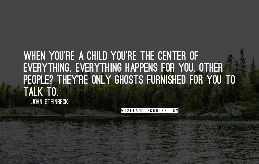 John Steinbeck Quotes: When you're a child you're the center of everything. Everything happens for you. Other people? They're only ghosts furnished for you to talk to.