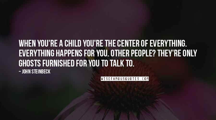John Steinbeck Quotes: When you're a child you're the center of everything. Everything happens for you. Other people? They're only ghosts furnished for you to talk to.
