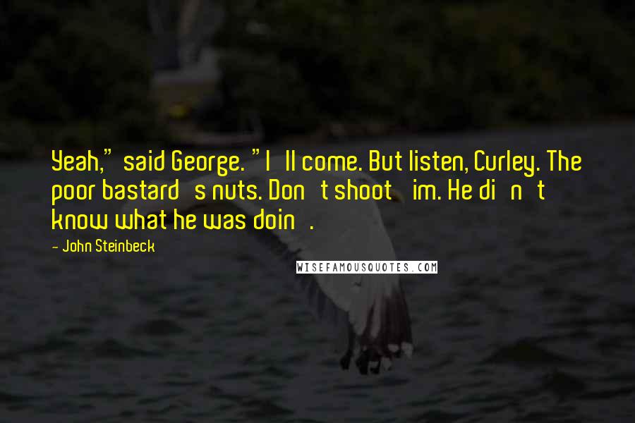 John Steinbeck Quotes: Yeah," said George. "I'll come. But listen, Curley. The poor bastard's nuts. Don't shoot 'im. He di'n't know what he was doin'.