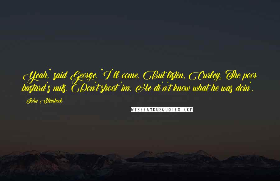 John Steinbeck Quotes: Yeah," said George. "I'll come. But listen, Curley. The poor bastard's nuts. Don't shoot 'im. He di'n't know what he was doin'.