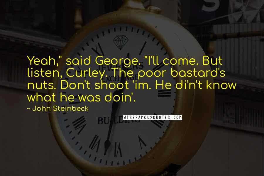 John Steinbeck Quotes: Yeah," said George. "I'll come. But listen, Curley. The poor bastard's nuts. Don't shoot 'im. He di'n't know what he was doin'.