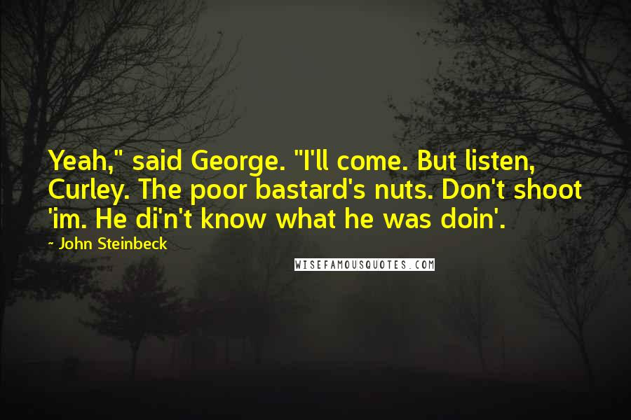 John Steinbeck Quotes: Yeah," said George. "I'll come. But listen, Curley. The poor bastard's nuts. Don't shoot 'im. He di'n't know what he was doin'.