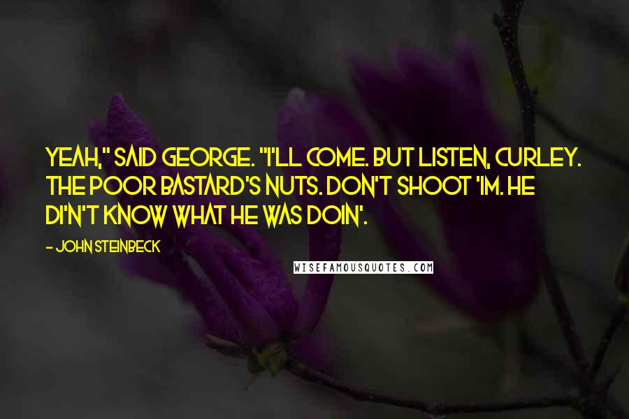 John Steinbeck Quotes: Yeah," said George. "I'll come. But listen, Curley. The poor bastard's nuts. Don't shoot 'im. He di'n't know what he was doin'.