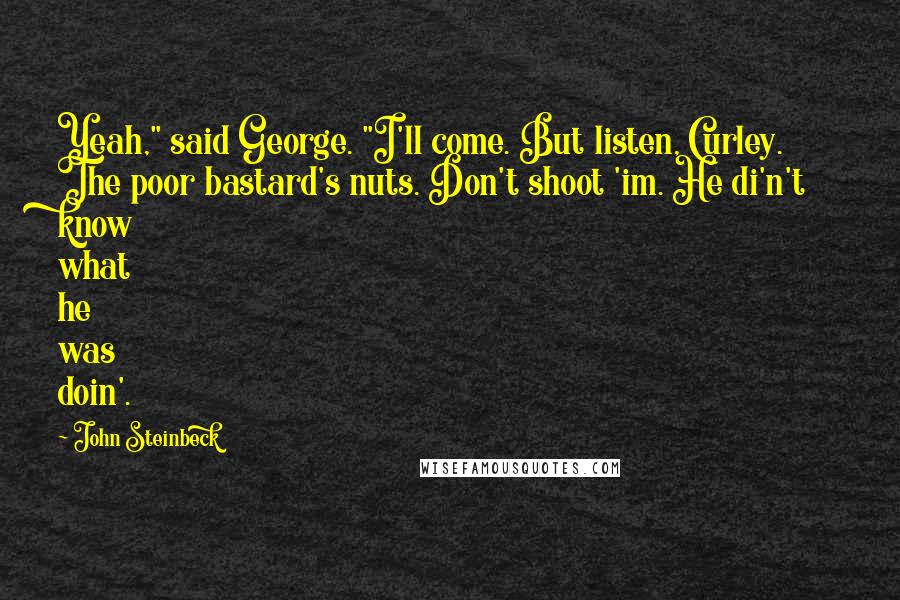 John Steinbeck Quotes: Yeah," said George. "I'll come. But listen, Curley. The poor bastard's nuts. Don't shoot 'im. He di'n't know what he was doin'.