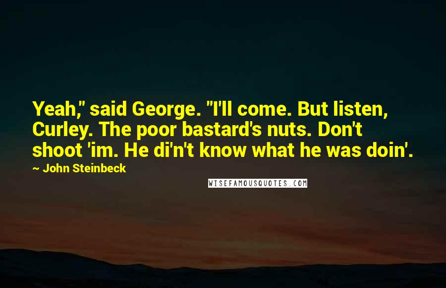 John Steinbeck Quotes: Yeah," said George. "I'll come. But listen, Curley. The poor bastard's nuts. Don't shoot 'im. He di'n't know what he was doin'.