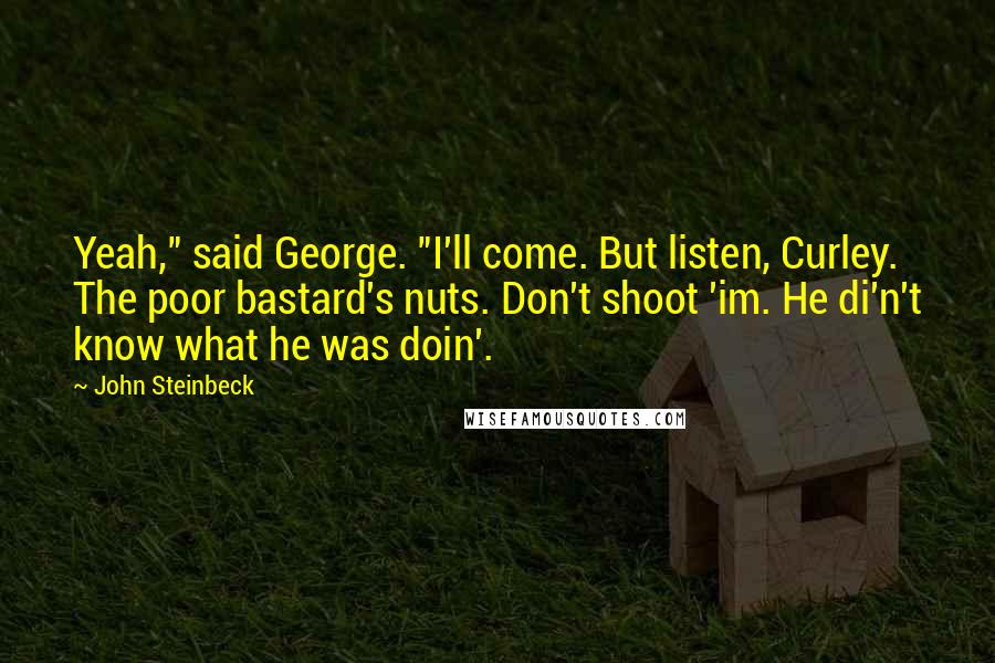 John Steinbeck Quotes: Yeah," said George. "I'll come. But listen, Curley. The poor bastard's nuts. Don't shoot 'im. He di'n't know what he was doin'.