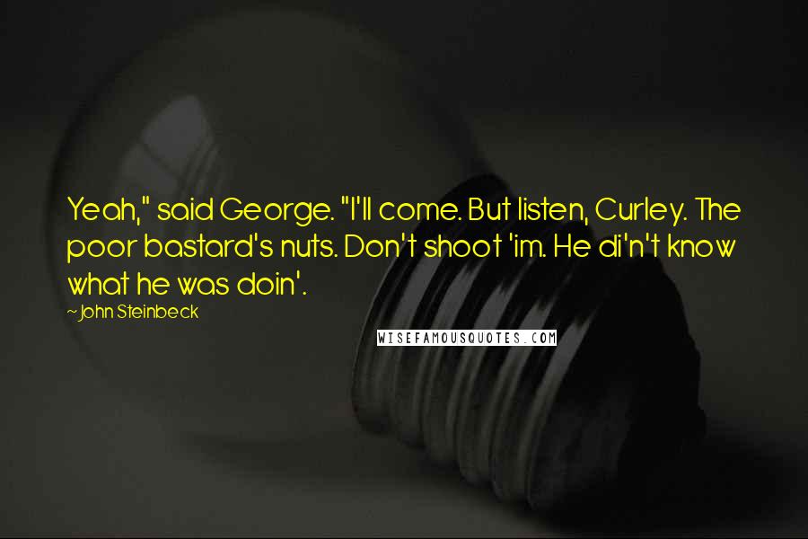 John Steinbeck Quotes: Yeah," said George. "I'll come. But listen, Curley. The poor bastard's nuts. Don't shoot 'im. He di'n't know what he was doin'.