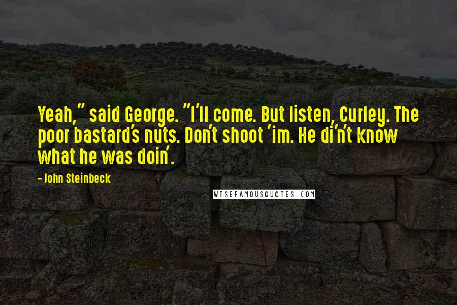 John Steinbeck Quotes: Yeah," said George. "I'll come. But listen, Curley. The poor bastard's nuts. Don't shoot 'im. He di'n't know what he was doin'.