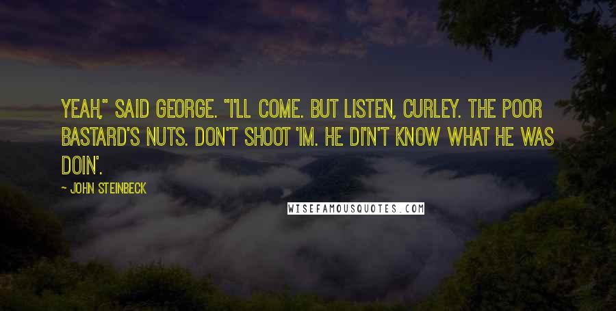 John Steinbeck Quotes: Yeah," said George. "I'll come. But listen, Curley. The poor bastard's nuts. Don't shoot 'im. He di'n't know what he was doin'.