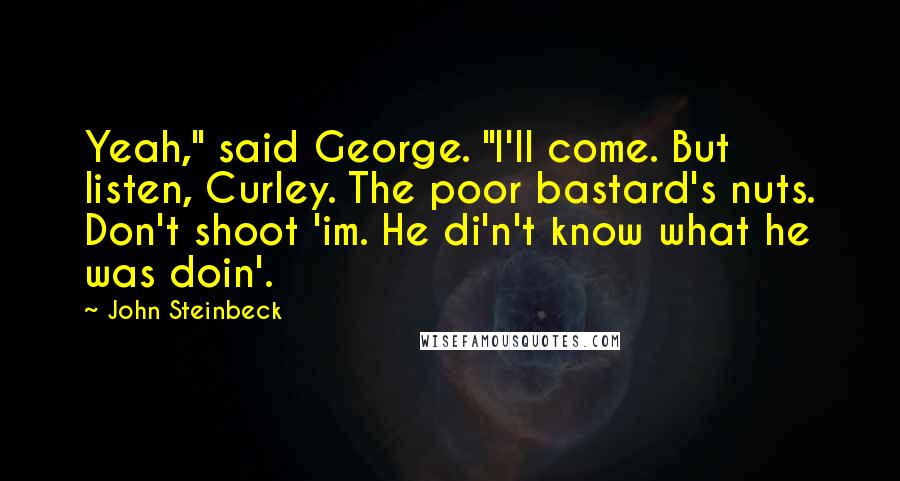 John Steinbeck Quotes: Yeah," said George. "I'll come. But listen, Curley. The poor bastard's nuts. Don't shoot 'im. He di'n't know what he was doin'.