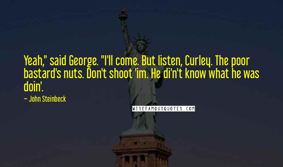 John Steinbeck Quotes: Yeah," said George. "I'll come. But listen, Curley. The poor bastard's nuts. Don't shoot 'im. He di'n't know what he was doin'.