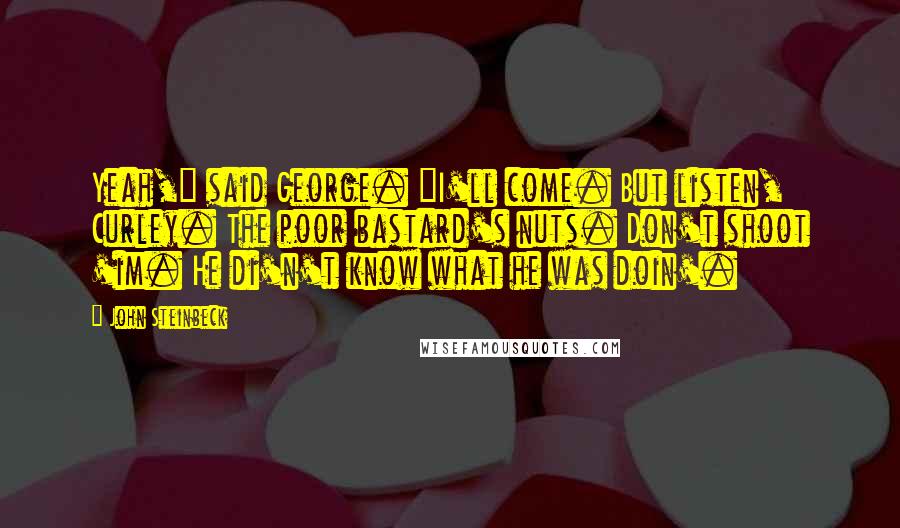 John Steinbeck Quotes: Yeah," said George. "I'll come. But listen, Curley. The poor bastard's nuts. Don't shoot 'im. He di'n't know what he was doin'.