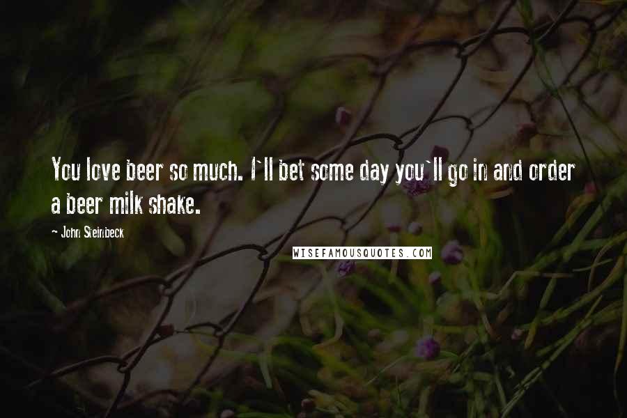 John Steinbeck Quotes: You love beer so much. I'll bet some day you'll go in and order a beer milk shake.