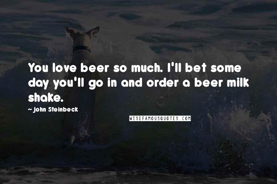 John Steinbeck Quotes: You love beer so much. I'll bet some day you'll go in and order a beer milk shake.