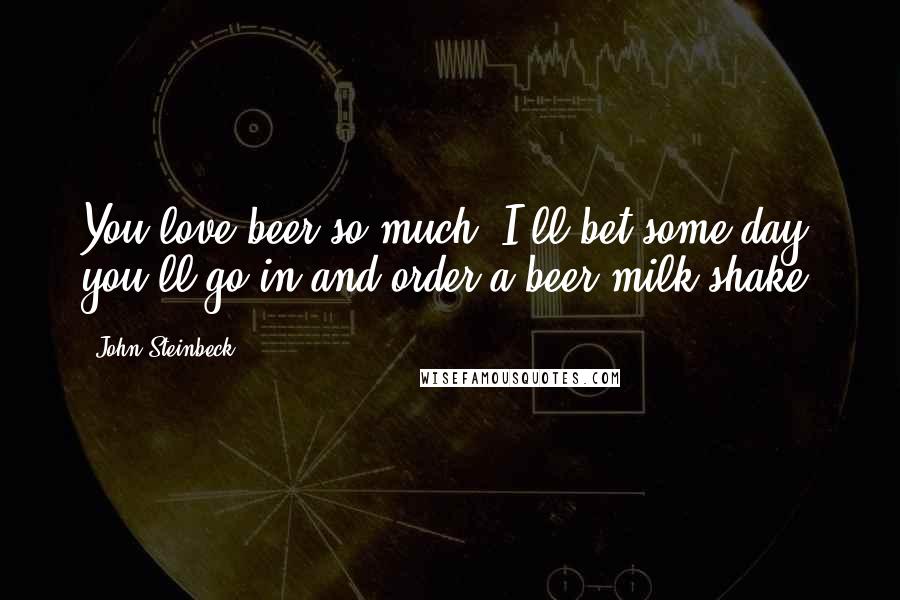 John Steinbeck Quotes: You love beer so much. I'll bet some day you'll go in and order a beer milk shake.
