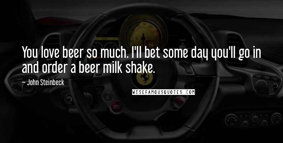 John Steinbeck Quotes: You love beer so much. I'll bet some day you'll go in and order a beer milk shake.