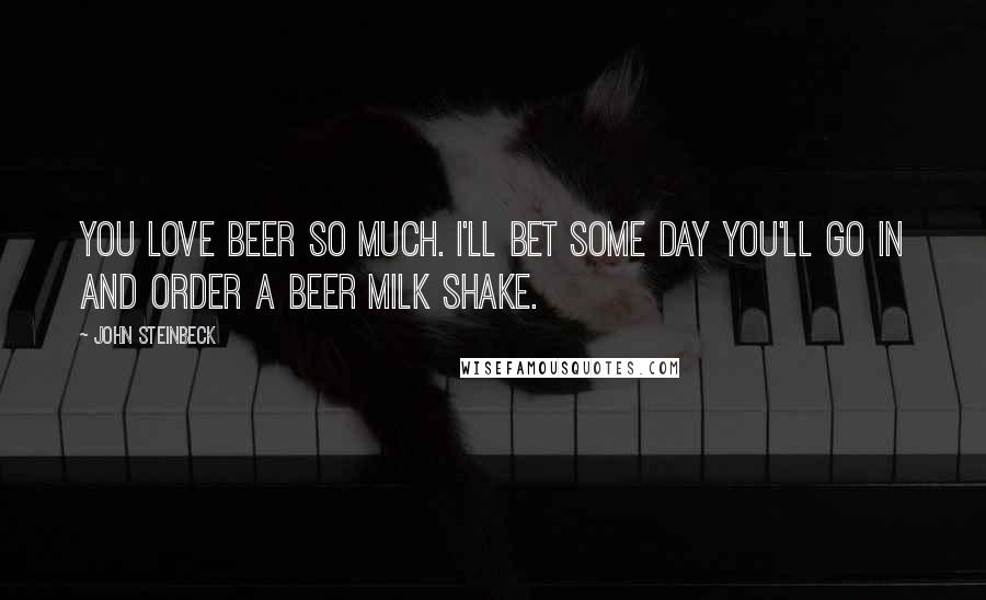 John Steinbeck Quotes: You love beer so much. I'll bet some day you'll go in and order a beer milk shake.